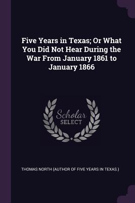 Five Years in Texas; Or What You Did Not Hear During the War From January 1861 to January 1866