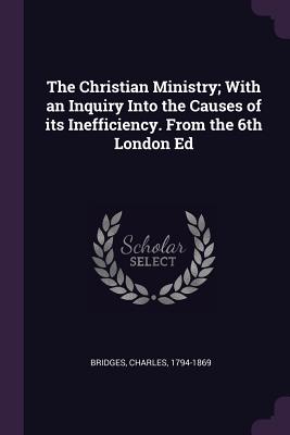 The Christian Ministry; With an Inquiry Into the Causes of its Inefficiency. From the 6th London Ed