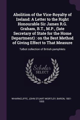 Abolition of the Vice-Royalty of Ireland: A Letter to the Right Honourable Sir James R.G. Graham, B.T., M.P., (late Secretary of State for the Home De