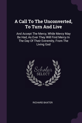 A Call To The Unconverted, To Turn And Live: And Accept The Mercy, While Mercy May Be Had, As Ever They Will Find Mercy In The Day Of Their Extremity,