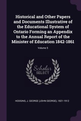 Historical and Other Papers and Documents Illustrative of the Educational System of Ontario Forming an Appendix to the Annual Report of the Minister o