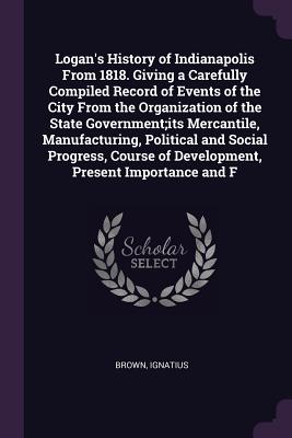 Logan's History of Indianapolis From 1818. Giving a Carefully Compiled Record of Events of the City From the Organization of the State Government;its