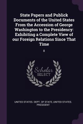 State Papers and Publick Documents of the United States from the Accession of George Washington to the Presidency: Exhibiting a Complete View of Our F