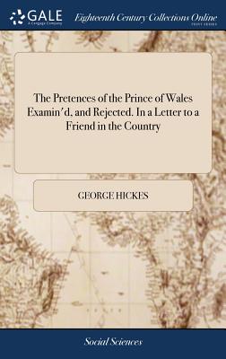 The Pretences of the Prince of Wales Examin'd, and Rejected. in a Letter to a Friend in the Country