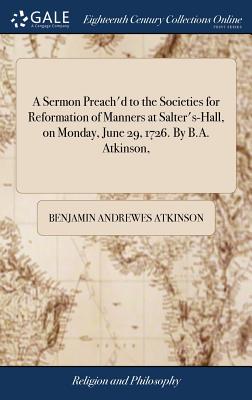 A Sermon Preach'd to the Societies for Reformation of Manners at Salter's-Hall, on Monday, June 29, 1726. by B.A. Atkinson,