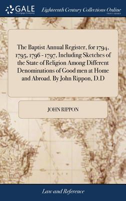 The Baptist Annual Register, for 1794, 1795, 1796 - 1797, Including Sketches of the State of Religion Among Different Denominations of Good men at Hom