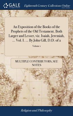 An Exposition of the Books of the Prophets of the Old Testament. Both Larger and Lesser, viz. Isaiah, Jeremiah, ... Vol. I. ... By John Gill, D.D. of