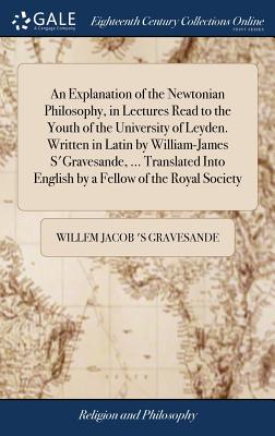 An Explanation of the Newtonian Philosophy, in Lectures Read to the Youth of the University of Leyden. Written in Latin by William-James S'Gravesande,