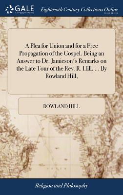 A Plea for Union and for a Free Propagation of the Gospel. Being an Answer to Dr. Jamieson's Remarks on the Late Tour of the Rev. R. Hill. ... By Rowl