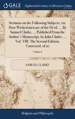 Sermons on the Following Subjects, viz. How Wicked men are of the Devil. ... By Samuel Clarke, ... Published From the Author's Manuscript, by John Cla