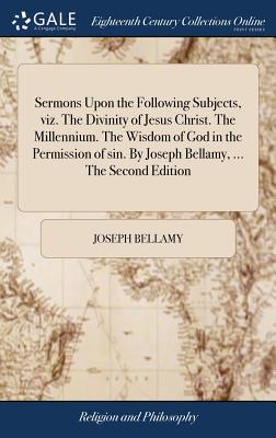 Sermons Upon the Following Subjects, viz. The Divinity of Jesus Christ. The Millennium. The Wisdom of God in the Permission of sin. By Joseph Bellamy,