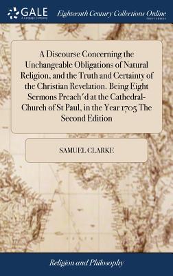 A Discourse Concerning the Unchangeable Obligations of Natural Religion, and the Truth and Certainty of the Christian Revelation. Being Eight Sermons