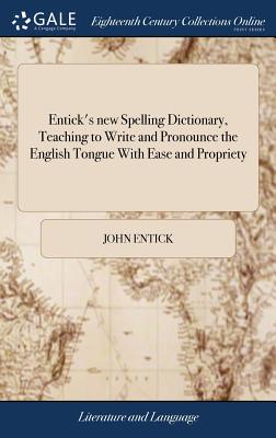 Entick's new Spelling Dictionary, Teaching to Write and Pronounce the English Tongue With Ease and Propriety: A Newedition, Revised, Corrected, and En