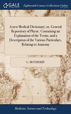 A new Medical Dictionary; or, General Repository of Physic. Containing an Explanation of the Terms, and a Description of the Various Particulars, Rela