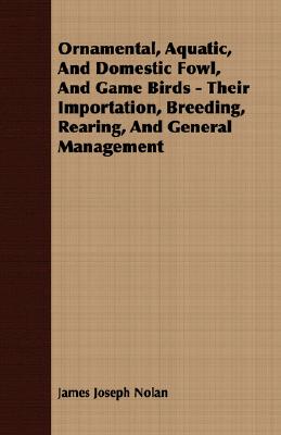 Ornamental, Aquatic, and Domestic Fowl, and Game Birds - Their Importation, Breeding, Rearing, and General Management