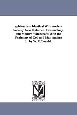 Spiritualism Identical with Ancient Sorcery, New Testament Demonology, and Modern Witchcraft; With the Testimony of God and Man Against It. by W. Mfdo