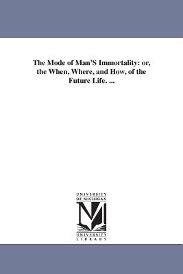 The Mode of Man'S Immortality: or, the When, Where, and How, of the Future Life. ...