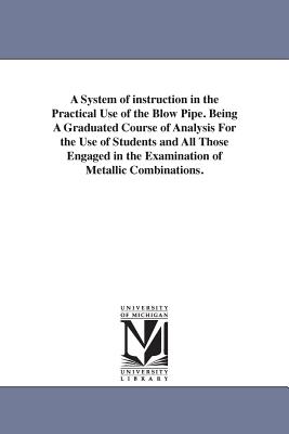 A System of instruction in the Practical Use of the Blow Pipe. Being A Graduated Course of Analysis For the Use of Students and All Those Engaged in t