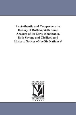 An Authentic and Comprehensive History of Buffalo, With Some Account of Its Early inhabitants, Both Savage and Civilized and Historic Notices of the S
