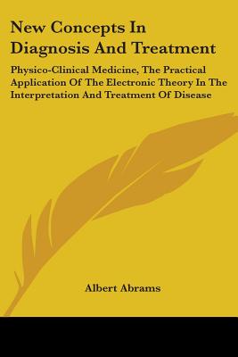 New Concepts In Diagnosis And Treatment: Physico-Clinical Medicine, The Practical Application Of The Electronic Theory In The Interpretation And Treat