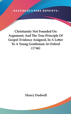 Christianity Not Founded On Argument; And The True Principle Of Gospel-Evidence Assigned, In A Letter To A Young Gentleman At Oxford (1746)
