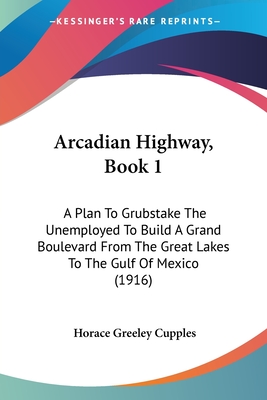 Arcadian Highway, Book 1: A Plan To Grubstake The Unemployed To Build A Grand Boulevard From The Great Lakes To The Gulf Of Mexico (1916)