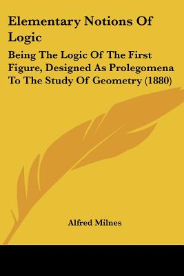 Elementary Notions Of Logic: Being The Logic Of The First Figure, Designed As Prolegomena To The Study Of Geometry (1880)