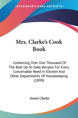 Mrs. Clarke's Cook Book: Containing Over One Thousand Of The Best Up-To-Date Recipes For Every Conceivable Need In Kitchen And Other Department