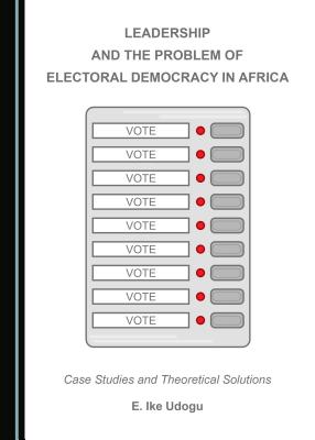 Leadership and the Problem of Electoral Democracy in Africa: Case Studies and Theoretical Solutions