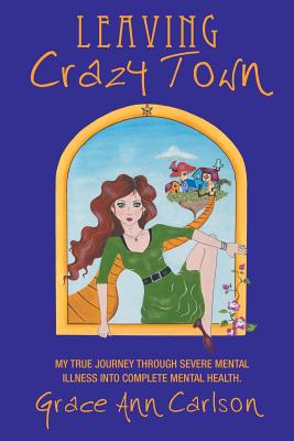 Leaving Crazy Town: My True Journey Through Severe Mental Illness Into Complete Mental Health.