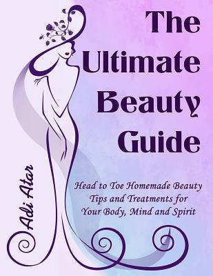 The Ultimate Beauty Guide: Head to Toe Homemade Beauty Tips and Treatments for Your Body, Mind and Spirit