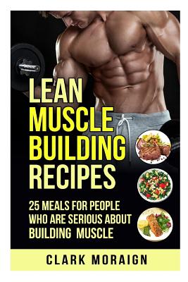 Lean Muscle Building Recipes: 25 Meals for People Who are Serious About Building Muscle