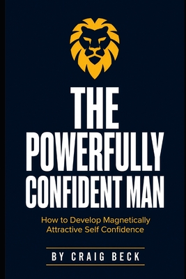 The Powerfully Confident Man: How to Develop Magnetically Attractive Self Confidence