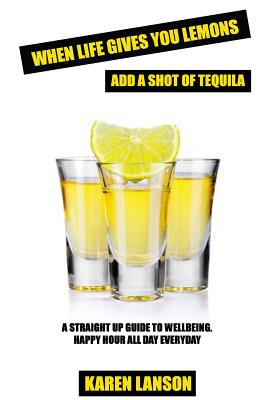 When Life Gives You Lemons, Add A Shot Of Tequila: A straight up guide to wellbeing. Happy Hour all day everyday.
