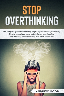 Stop Overthinking: The complete guide to eliminating negativity and relieve your anxiety. How to control your mind and declutter your tho