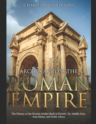 Arches across the Roman Empire: The History of the Roman Arches Built in Europe, the Middle East, Asia Minor, and North Africa