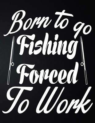 Born To Go Fishing Forced To Work: 100 Pages 8.5'' x 11'' Fishing Log Book - Notebook For The Serious Fisherman To Record Fishing Trip Experiences