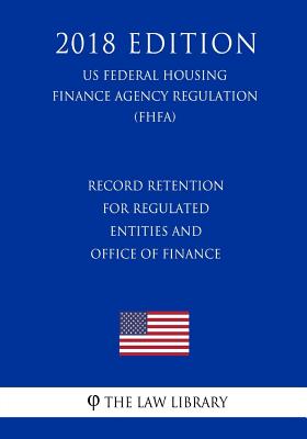 Record Retention for Regulated Entities and Office of Finance (US Federal Housing Finance Agency Regulation) (FHFA) (2018 Edition)