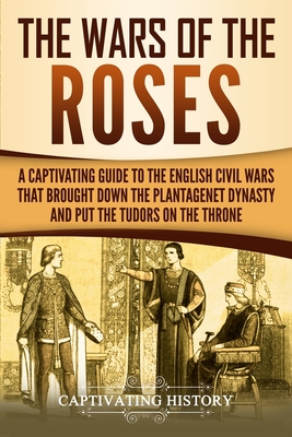 The Wars of the Roses: A Captivating Guide to the English Civil Wars That Brought down the Plantagenet Dynasty and Put the Tudors on the Thro