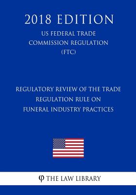 Regulatory Review of the Trade Regulation Rule on Funeral Industry Practices (US Federal Trade Commission Regulation) (FTC) (2018 Edition)
