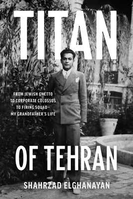 Titan of Tehran: From Jewish Ghetto to Corporate Colossus to Firing Squad - My Grandfather's Life