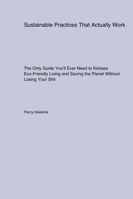 Sustainable Practices That Actually Work: The Only Guide You'll Ever Need to Kickass Eco-Friendly Living and Saving the Planet Without Losing Your Shi