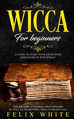Wicca for Beginners: A Guide to Start Your Enchanted Endeavors in Witchcraft and Become a Natural Practitioner of Wiccan Traditions, Spells and Ritual