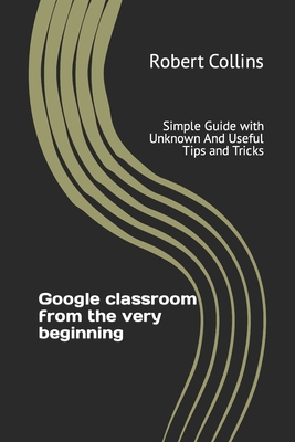 Google classroom from the very beginning: Simple Guide with Unknown And Useful Tips and Tricks