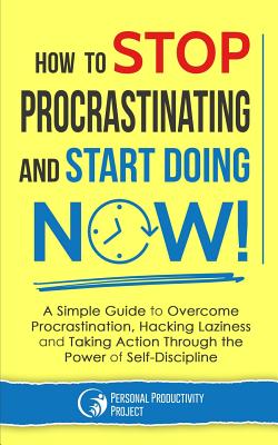 How to Stop Procrastinating and Start Doing Now!: A Simple Guide to Overcome Procrastination, Hacking Laziness and Taking Action Through the Power of