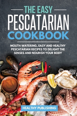 The Easy Pescatarian Cookbook: Mouth-Watering, Easy and Healthy Pescatarian Recipes to Delight the Senses and Nourish Your Body