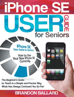 IPhone SE User Guide For Seniors: The Beginner's Guide to Teach in a Simple and Precise Way What Has Always Confused You So Far!