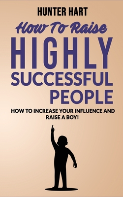 How to Raise Highly Successful People: How to Increase your Influence and Raise a Boy! Break Free of the Overparenting Trap and Prepare Kids for Succe