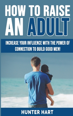 How to Raise an Adult: Increase your Influence with The Power of Connection to Build Good Men! How to Raise a Boy, Break Free of the Overpare