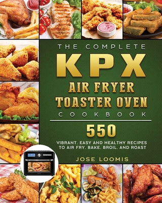 The Complete KPX Air Fryer Toaster Oven Cookbook: 550 Vibrant, Easy and Healthy Recipes to Air Fry, Bake, Broil, and Roast